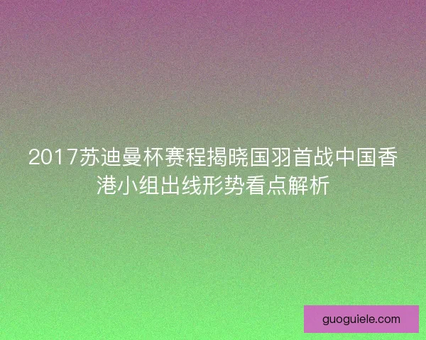 2017苏迪曼杯赛程揭晓国羽首战中国香港小组出线形势看点解析