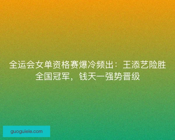 全运会女单资格赛爆冷频出：王添艺险胜全国冠军，钱天一强势晋级