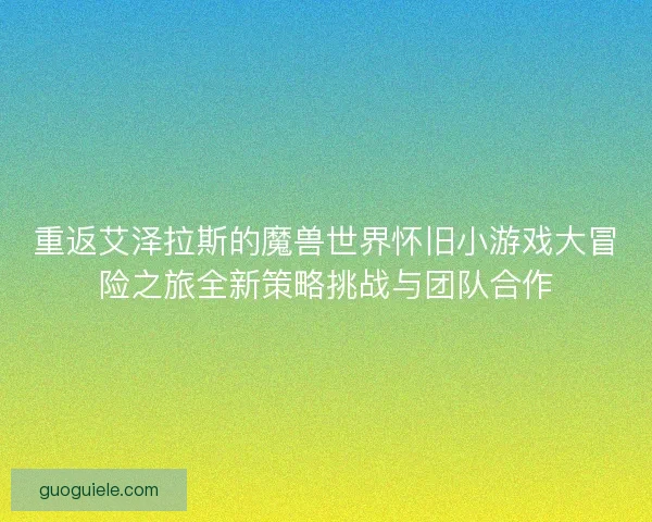 重返艾泽拉斯的魔兽世界怀旧小游戏大冒险之旅全新策略挑战与团队合作