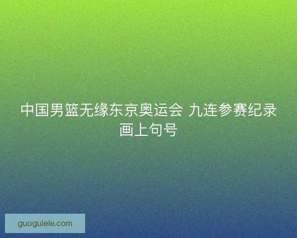 中国男篮无缘东京奥运会 九连参赛纪录画上句号 中国男篮无缘东京奥运会 九连参赛纪录画上句号