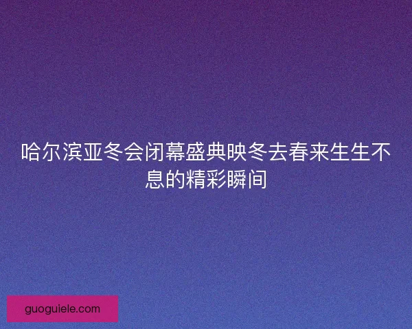 哈尔滨亚冬会闭幕盛典映冬去春来生生不息的精彩瞬间 哈尔滨亚冬会闭幕盛典映冬去春来生生不息的精彩瞬间