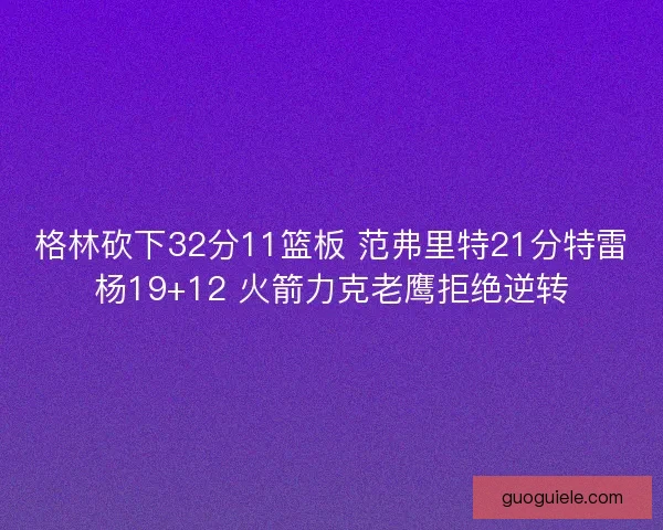 格林砍下32分11篮板 范弗里特21分特雷杨19+12 火箭力克老鹰拒绝逆转