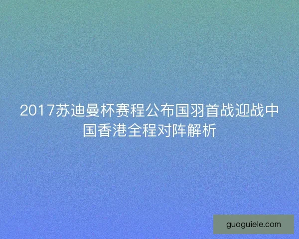 2017苏迪曼杯赛程公布国羽首战迎战中国香港全程对阵解析 2017苏迪曼杯赛程公布国羽首战迎战中国香港全程对阵解析