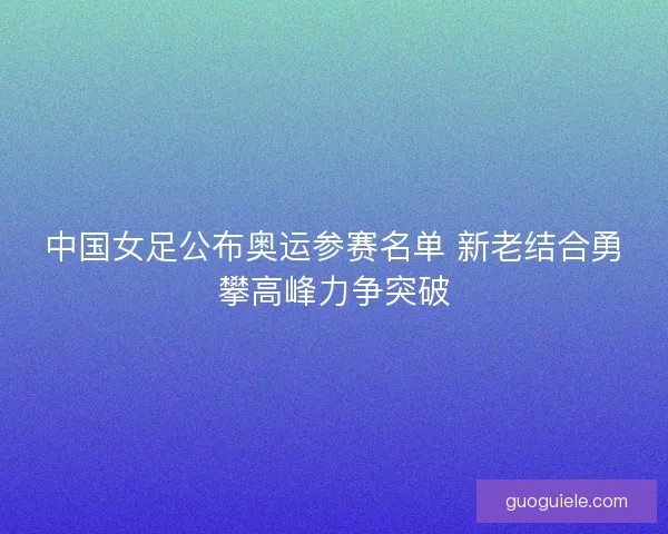 中国女足公布奥运参赛名单 新老结合勇攀高峰力争突破