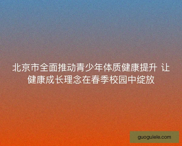 北京市全面推动青少年体质健康提升 让健康成长理念在春季校园中绽放 北京市全面推动青少年体质健康提升 让健康成长理念在春季校园中绽放