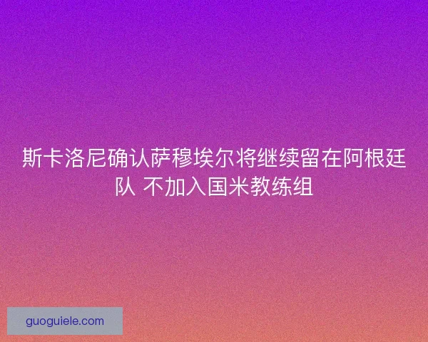斯卡洛尼确认萨穆埃尔将继续留在阿根廷队 不加入国米教练组 斯卡洛尼确认萨穆埃尔将继续留在阿根廷队 不加入国米教练组