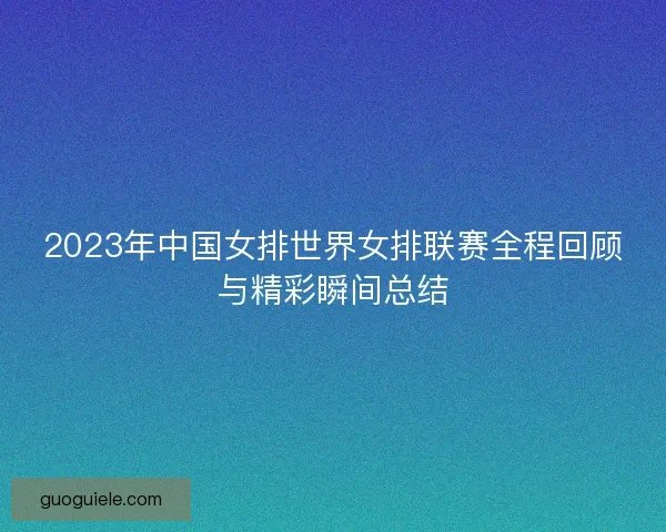 2023年中国女排世界女排联赛全程回顾与精彩瞬间总结