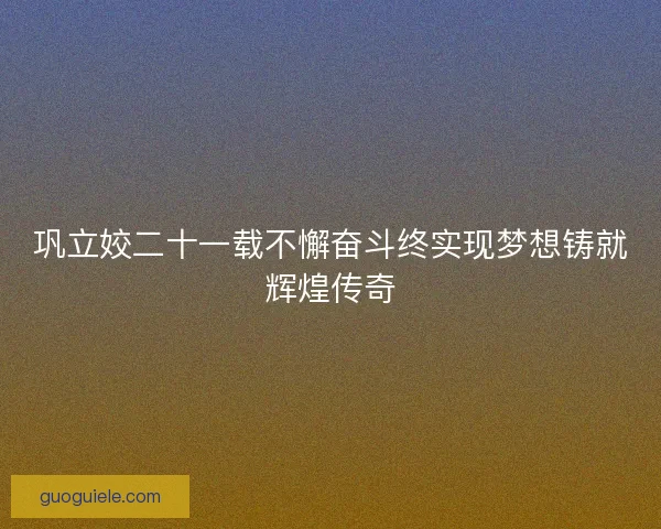 巩立姣二十一载不懈奋斗终实现梦想铸就辉煌传奇