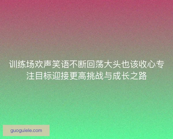 训练场欢声笑语不断回荡大头也该收心专注目标迎接更高挑战与成长之路