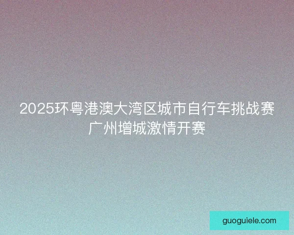 2025环粤港澳大湾区城市自行车挑战赛广州增城激情开赛 2025环粤港澳大湾区城市自行车挑战赛广州增城激情开赛