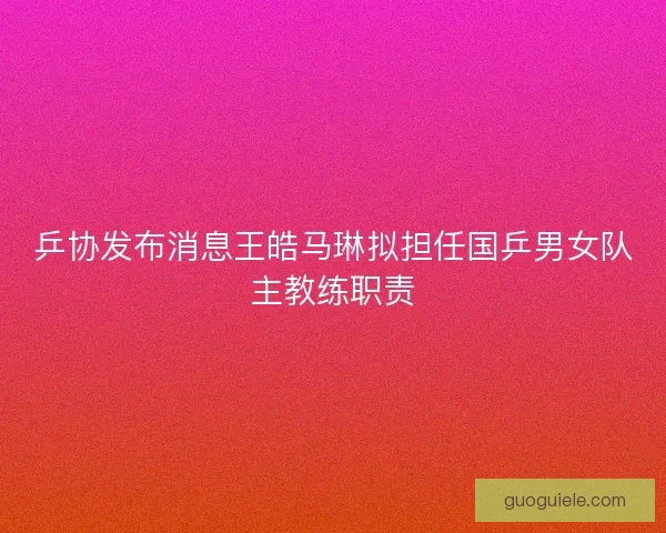 乒协发布消息王皓马琳拟担任国乒男女队主教练职责 乒协发布消息王皓马琳拟担任国乒男女队主教练职责
