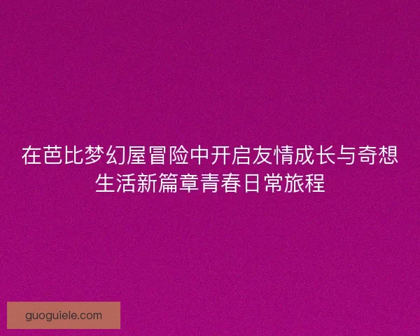 在芭比梦幻屋冒险中开启友情成长与奇想生活新篇章青春日常旅程 在芭比梦幻屋冒险中开启友情成长与奇想生活新篇章青春日常旅程
