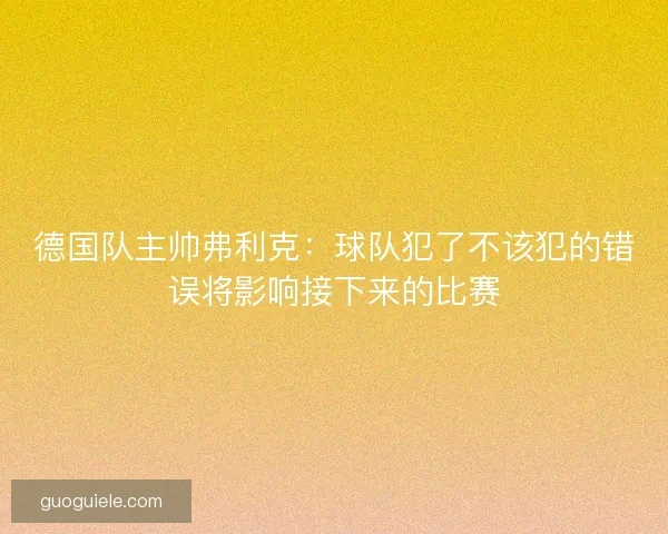 德国队主帅弗利克:球队犯了不该犯的错误将影响接下来的比赛 德国队主帅弗利克:球队犯了不该犯的错误将影响接下来的比赛