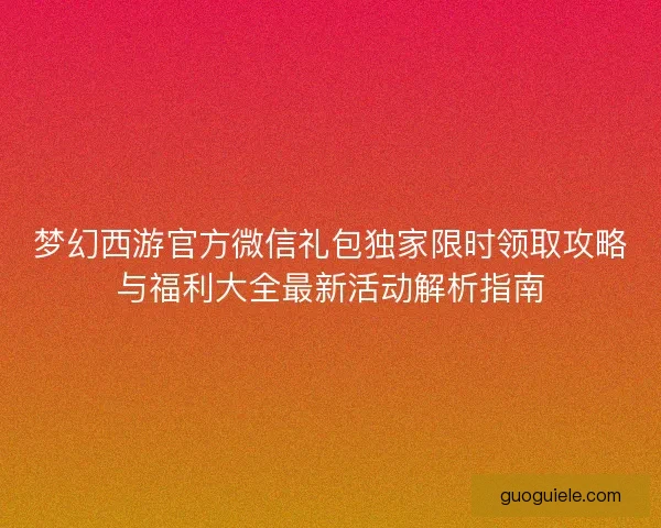 梦幻西游官方微信礼包独家限时领取攻略与福利大全最新活动解析指南 梦幻西游官方微信礼包独家限时领取攻略与福利大全最新活动解析指南