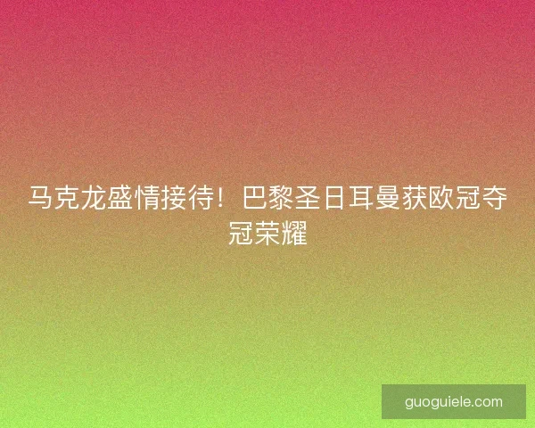 马克龙盛情接待!巴黎圣日耳曼获欧冠夺冠荣耀 马克龙盛情接待!巴黎圣日耳曼获欧冠夺冠荣耀