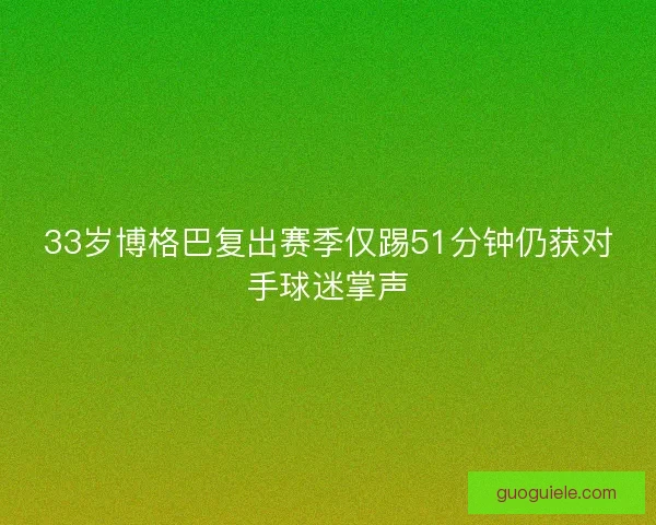 33岁博格巴复出赛季仅踢51分钟仍获对手球迷掌声 33岁博格巴复出赛季仅踢51分钟仍获对手球迷掌声