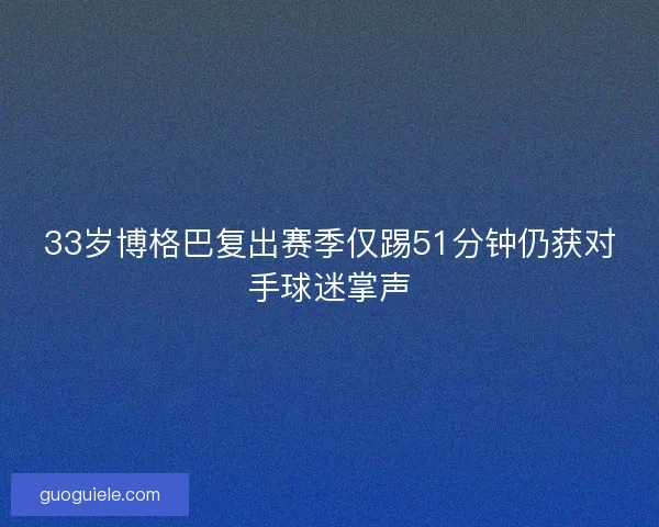 33岁博格巴复出赛季仅踢51分钟仍获对手球迷掌声 33岁博格巴复出赛季仅踢51分钟仍获对手球迷掌声