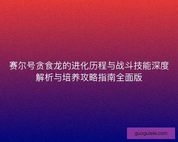 赛尔号贪食龙的进化历程与战斗技能深度解析与培养攻略指南全面版 赛尔号贪食龙的进化历程与战斗技能深度解析与培养攻略指南全面版