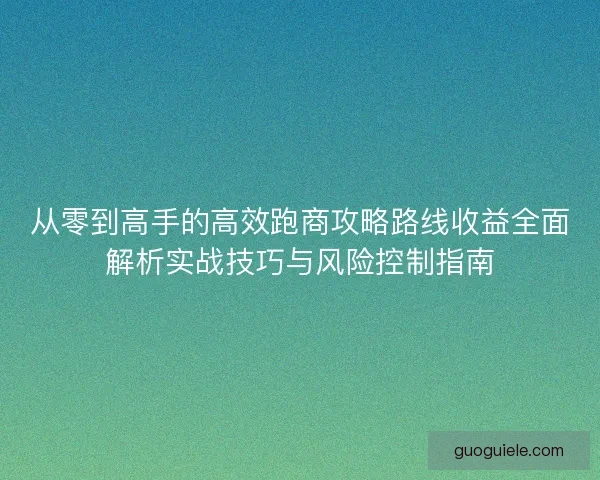 从零到高手的高效跑商攻略路线收益全面解析实战技巧与风险控制指南 从零到高手的高效跑商攻略路线收益全面解析实战技巧与风险控制指南