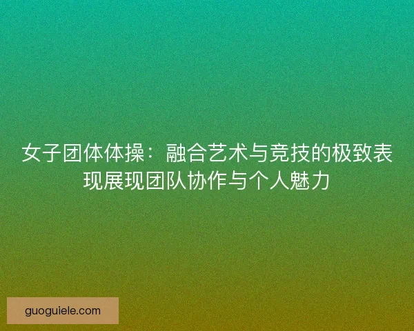 女子团体体操:融合艺术与竞技的极致表现展现团队协作与个人魅力 女子团体体操:融合艺术与竞技的极致表现展现团队协作与个人魅力