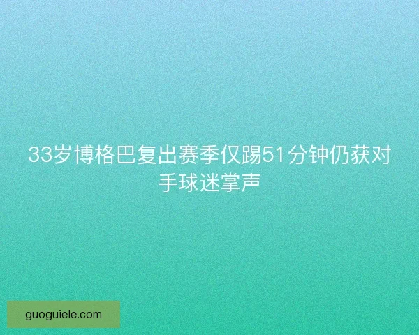 33岁博格巴复出赛季仅踢51分钟仍获对手球迷掌声 33岁博格巴复出赛季仅踢51分钟仍获对手球迷掌声