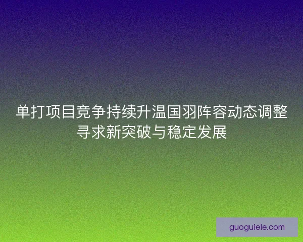 单打项目竞争持续升温国羽阵容动态调整寻求新突破与稳定发展 单打项目竞争持续升温国羽阵容动态调整寻求新突破与稳定发展