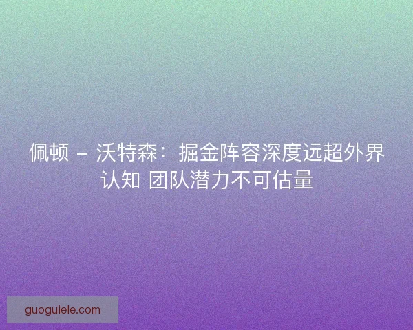 佩顿 - 沃特森:掘金阵容深度远超外界认知 团队潜力不可估量 佩顿 - 沃特森:掘金阵容深度远超外界认知 团队潜力不可估量