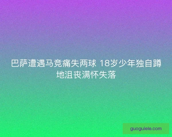 巴萨遭遇马竞痛失两球 18岁少年独自蹲地沮丧满怀失落